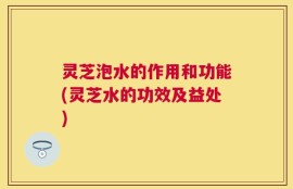 灵芝泡水的作用和功能(灵芝水的功效及益处)