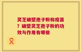 灵芝破壁孢子粉和疫苗？破壁灵芝孢子粉的功效与作用有哪些