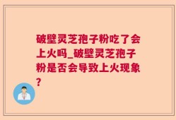 破壁灵芝孢子粉吃了会上火吗_破壁灵芝孢子粉是否会导致上火现象？