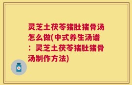 灵芝土茯苓猪肚猪骨汤怎么做(中式养生汤谱：灵芝土茯苓猪肚猪骨汤制作方法)