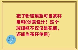 孢子粉玻璃瓶可当茶杯用吗(创意设计！这个玻璃瓶不仅仅是花瓶，还能当茶杯使用)