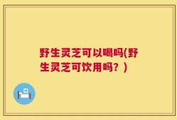 野生灵芝可以喝吗(野生灵芝可饮用吗？)