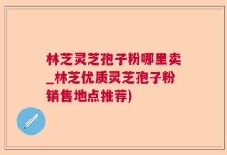 林芝灵芝孢子粉哪里卖_林芝优质灵芝孢子粉销售地点推荐)