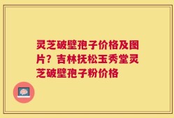 灵芝破壁孢子价格及图片？吉林抚松玉秀堂灵芝破壁孢子粉价格