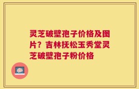 灵芝破壁孢子价格及图片？吉林抚松玉秀堂灵芝破壁孢子粉价格