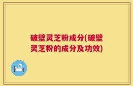 破壁灵芝粉成分(破壁灵芝粉的成分及功效)