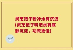 灵芝孢子粉冲水有沉淀(灵芝孢子粉泡水有底部沉淀，功效更佳)