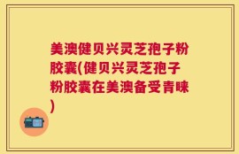 美澳健贝兴灵芝孢子粉胶囊(健贝兴灵芝孢子粉胶囊在美澳备受青睐)