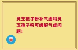 灵芝孢子粉补气虚吗灵芝孢子粉可缓解气虚问题！