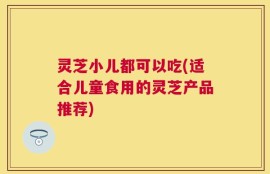 灵芝小儿都可以吃(适合儿童食用的灵芝产品推荐)