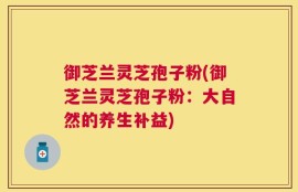 御芝兰灵芝孢子粉(御芝兰灵芝孢子粉：大自然的养生补益)