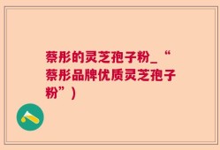 蔡彤的灵芝孢子粉_“蔡彤品牌优质灵芝孢子粉”)