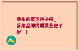 蔡彤的灵芝孢子粉_“蔡彤品牌优质灵芝孢子粉”)