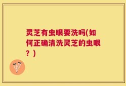 灵芝有虫眼要洗吗(如何正确清洗灵芝的虫眼？)