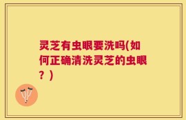 灵芝有虫眼要洗吗(如何正确清洗灵芝的虫眼？)