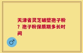 天津省灵芝破壁孢子粉？孢子粉保质期多长时间