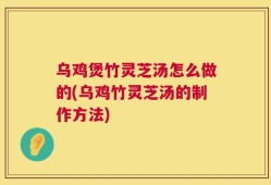 乌鸡煲竹灵芝汤怎么做的(乌鸡竹灵芝汤的制作方法)