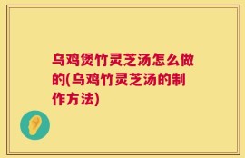 乌鸡煲竹灵芝汤怎么做的(乌鸡竹灵芝汤的制作方法)