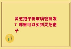 灵芝孢子粉玻璃管批发？哪里可以买到灵芝孢子
