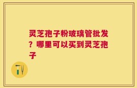 灵芝孢子粉玻璃管批发？哪里可以买到灵芝孢子