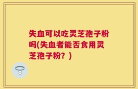 失血可以吃灵芝孢子粉吗(失血者能否食用灵芝孢子粉？)