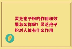 灵芝孢子粉的作用和效果怎么样呢？灵芝孢子粉对人体有什么作用
