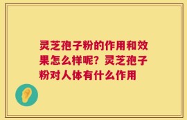 灵芝孢子粉的作用和效果怎么样呢？灵芝孢子粉对人体有什么作用