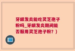 牙龈发炎能吃灵芝孢子粉吗_牙龈发炎期间能否服用灵芝孢子粉？)