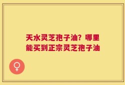 天水灵芝孢子油？哪里能买到正宗灵芝孢子油