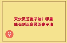 天水灵芝孢子油？哪里能买到正宗灵芝孢子油