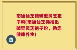 南通仙芝楼破壁灵芝孢子粉(南通仙芝楼推出破壁灵芝孢子粉，助您健康养生)