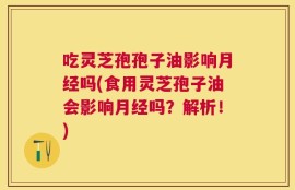 吃灵芝孢孢子油影响月经吗(食用灵芝孢子油会影响月经吗？解析！)