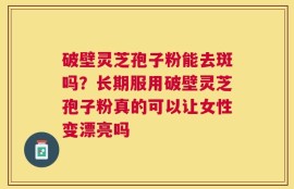 破壁灵芝孢子粉能去斑吗？长期服用破壁灵芝孢子粉真的可以让女性变漂亮吗