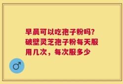 早晨可以吃孢子粉吗？破壁灵芝孢子粉每天服用几次，每次服多少