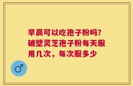 早晨可以吃孢子粉吗？破壁灵芝孢子粉每天服用几次，每次服多少