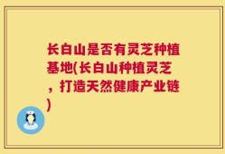 长白山是否有灵芝种植基地(长白山种植灵芝，打造天然健康产业链)