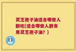 灵芝孢子油适合哪些人群吃(适合哪些人群食用灵芝孢子油？)