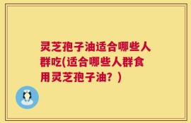 灵芝孢子油适合哪些人群吃(适合哪些人群食用灵芝孢子油？)