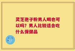 灵芝孢子粉男人喝也可以吗？男人比较适合吃什么保健品