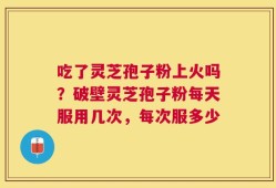 吃了灵芝孢子粉上火吗？破壁灵芝孢子粉每天服用几次，每次服多少