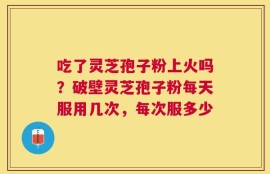 吃了灵芝孢子粉上火吗？破壁灵芝孢子粉每天服用几次，每次服多少