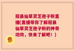 冠县仙草灵芝孢子粉直播(直播带你了解冠县仙草灵芝孢子粉的神奇功效，快来了解吧！)