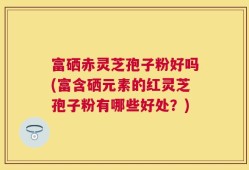 富硒赤灵芝孢子粉好吗(富含硒元素的红灵芝孢子粉有哪些好处？)