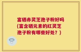 富硒赤灵芝孢子粉好吗(富含硒元素的红灵芝孢子粉有哪些好处？)