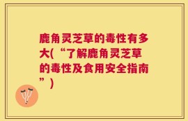 鹿角灵芝草的毒性有多大(“了解鹿角灵芝草的毒性及食用安全指南”)
