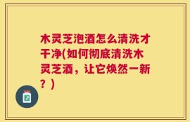 木灵芝泡酒怎么清洗才干净(如何彻底清洗木灵芝酒，让它焕然一新？)