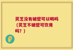 灵芝没有破壁可以喝吗 (灵芝不破壁可饮用吗？)
