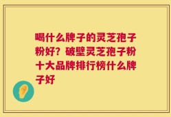 喝什么牌子的灵芝孢子粉好？破壁灵芝孢子粉十大品牌排行榜什么牌子好