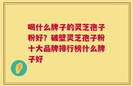 喝什么牌子的灵芝孢子粉好？破壁灵芝孢子粉十大品牌排行榜什么牌子好