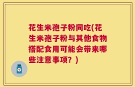 花生米孢子粉同吃(花生米孢子粉与其他食物搭配食用可能会带来哪些注意事项？)